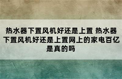 热水器下置风机好还是上置 热水器下置风机好还是上置网上的家电百亿是真的吗